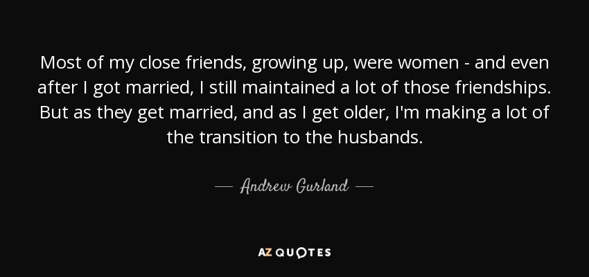 Most of my close friends, growing up, were women - and even after I got married, I still maintained a lot of those friendships. But as they get married, and as I get older, I'm making a lot of the transition to the husbands. - Andrew Gurland