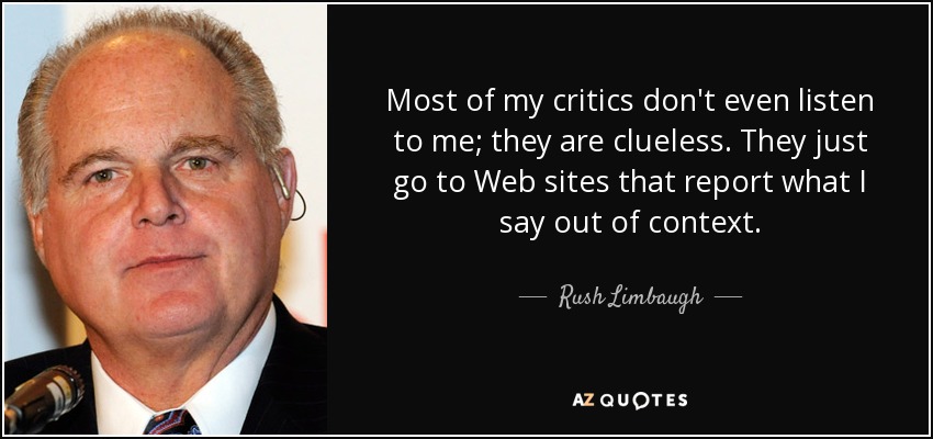 Most of my critics don't even listen to me; they are clueless. They just go to Web sites that report what I say out of context. - Rush Limbaugh