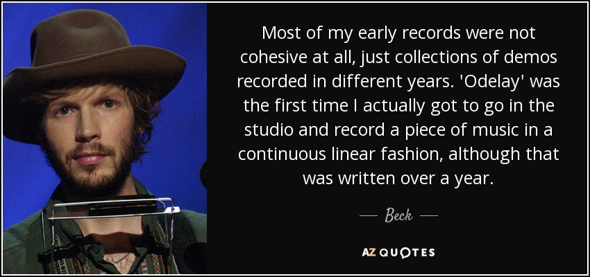 Most of my early records were not cohesive at all, just collections of demos recorded in different years. 'Odelay' was the first time I actually got to go in the studio and record a piece of music in a continuous linear fashion, although that was written over a year. - Beck