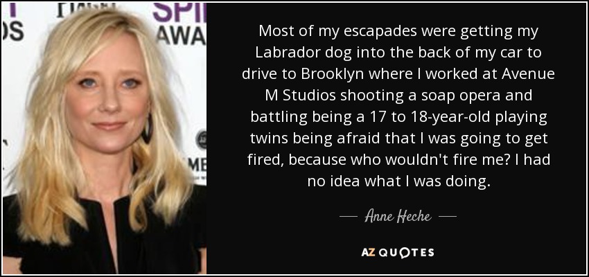 Most of my escapades were getting my Labrador dog into the back of my car to drive to Brooklyn where I worked at Avenue M Studios shooting a soap opera and battling being a 17 to 18-year-old playing twins being afraid that I was going to get fired, because who wouldn't fire me? I had no idea what I was doing. - Anne Heche