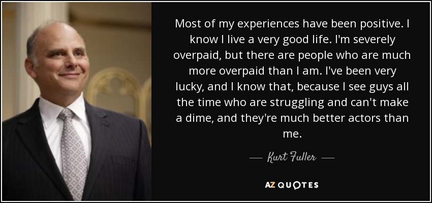 Most of my experiences have been positive. I know I live a very good life. I'm severely overpaid, but there are people who are much more overpaid than I am. I've been very lucky, and I know that, because I see guys all the time who are struggling and can't make a dime, and they're much better actors than me. - Kurt Fuller