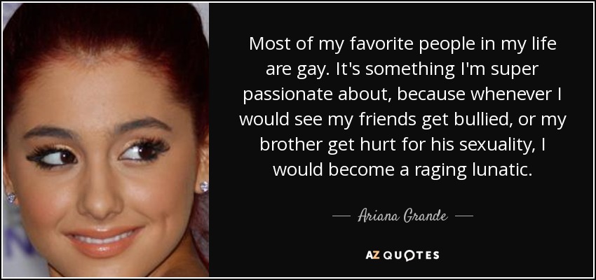 Most of my favorite people in my life are gay. It's something I'm super passionate about, because whenever I would see my friends get bullied, or my brother get hurt for his sexuality, I would become a raging lunatic. - Ariana Grande
