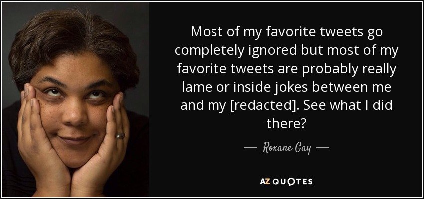 Most of my favorite tweets go completely ignored but most of my favorite tweets are probably really lame or inside jokes between me and my [redacted]. See what I did there? - Roxane Gay