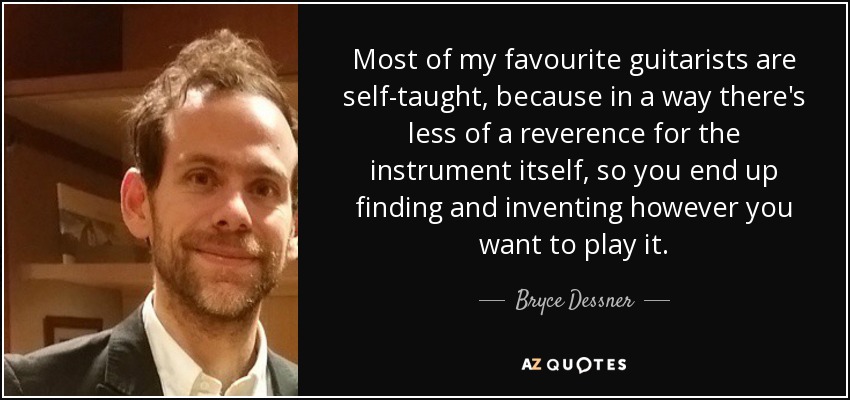 Most of my favourite guitarists are self-taught, because in a way there's less of a reverence for the instrument itself, so you end up finding and inventing however you want to play it. - Bryce Dessner