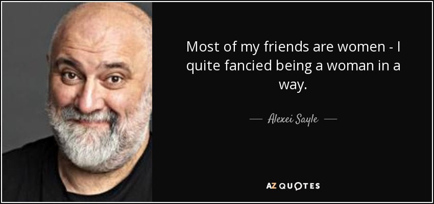 Most of my friends are women - I quite fancied being a woman in a way. - Alexei Sayle