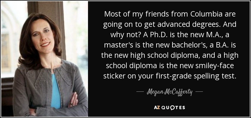 Most of my friends from Columbia are going on to get advanced degrees. And why not? A Ph.D. is the new M.A., a master's is the new bachelor's, a B.A. is the new high school diploma, and a high school diploma is the new smiley-face sticker on your first-grade spelling test. - Megan McCafferty