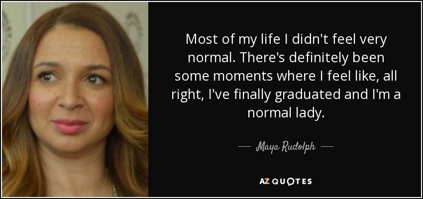 Most of my life I didn't feel very normal. There's definitely been some moments where I feel like, all right, I've finally graduated and I'm a normal lady. - Maya Rudolph