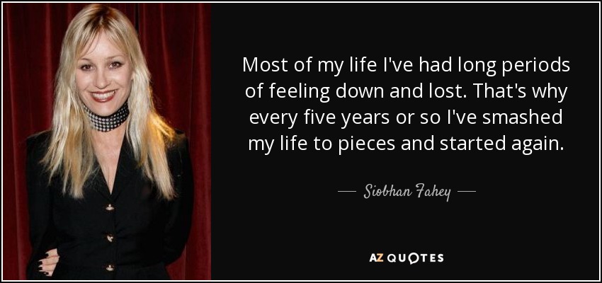 Most of my life I've had long periods of feeling down and lost. That's why every five years or so I've smashed my life to pieces and started again. - Siobhan Fahey