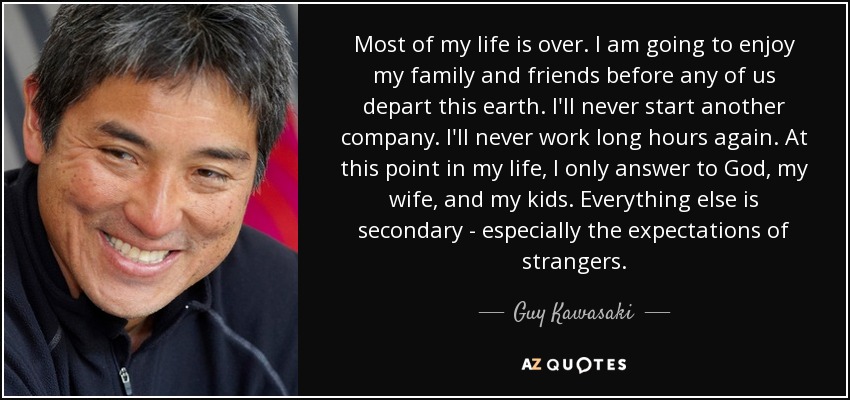 Most of my life is over. I am going to enjoy my family and friends before any of us depart this earth. I'll never start another company. I'll never work long hours again. At this point in my life, I only answer to God, my wife, and my kids. Everything else is secondary - especially the expectations of strangers. - Guy Kawasaki