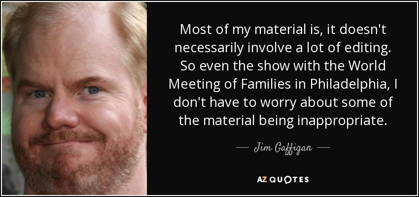 Most of my material is , it doesn't necessarily involve a lot of editing. So even the show with the World Meeting of Families in Philadelphia, I don't have to worry about some of the material being inappropriate. - Jim Gaffigan