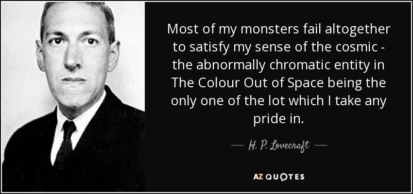 Most of my monsters fail altogether to satisfy my sense of the cosmic - the abnormally chromatic entity in The Colour Out of Space being the only one of the lot which I take any pride in. - H. P. Lovecraft