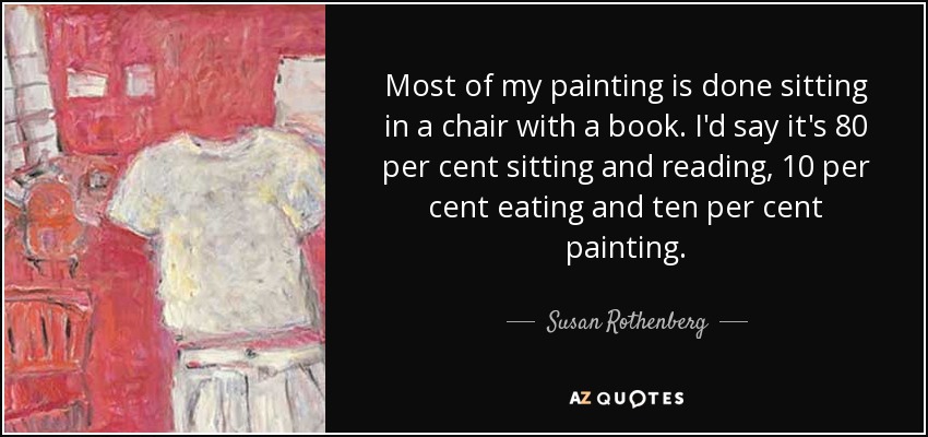 Most of my painting is done sitting in a chair with a book. I'd say it's 80 per cent sitting and reading, 10 per cent eating and ten per cent painting. - Susan Rothenberg
