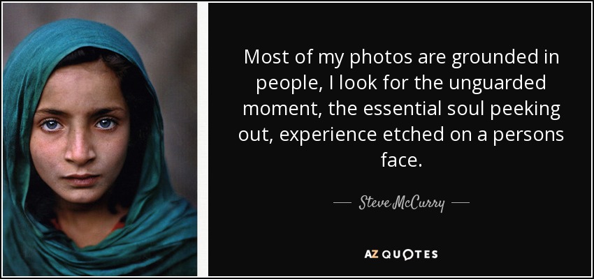 Most of my photos are grounded in people, I look for the unguarded moment, the essential soul peeking out, experience etched on a persons face. - Steve McCurry