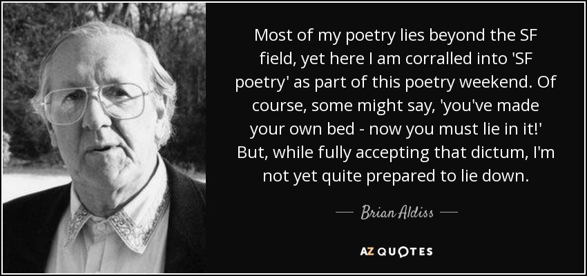 Most of my poetry lies beyond the SF field, yet here I am corralled into 'SF poetry' as part of this poetry weekend. Of course, some might say, 'you've made your own bed - now you must lie in it!' But, while fully accepting that dictum, I'm not yet quite prepared to lie down. - Brian Aldiss