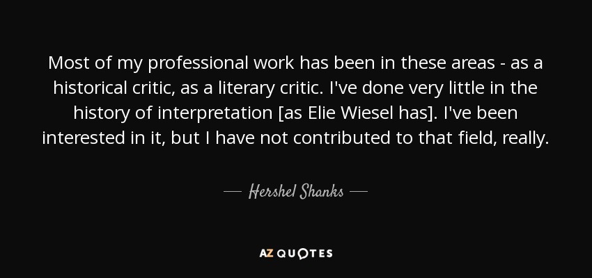 Most of my professional work has been in these areas - as a historical critic, as a literary critic. I've done very little in the history of interpretation [as Elie Wiesel has]. I've been interested in it, but I have not contributed to that field, really. - Hershel Shanks