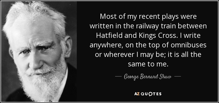 Most of my recent plays were written in the railway train between Hatfield and Kings Cross. I write anywhere, on the top of omnibuses or wherever I may be; it is all the same to me. - George Bernard Shaw