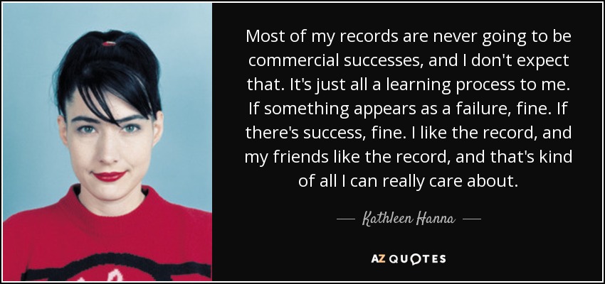 Most of my records are never going to be commercial successes, and I don't expect that. It's just all a learning process to me. If something appears as a failure, fine. If there's success, fine. I like the record, and my friends like the record, and that's kind of all I can really care about. - Kathleen Hanna