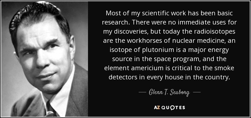 Most of my scientific work has been basic research. There were no immediate uses for my discoveries, but today the radioisotopes are the workhorses of nuclear medicine, an isotope of plutonium is a major energy source in the space program, and the element americium is critical to the smoke detectors in every house in the country. - Glenn T. Seaborg