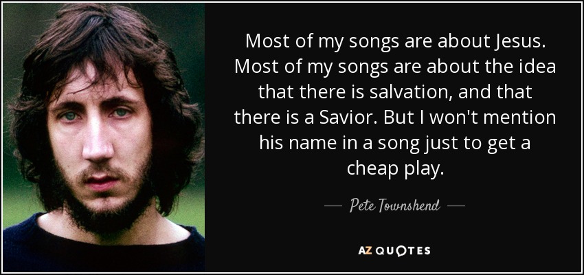 Most of my songs are about Jesus. Most of my songs are about the idea that there is salvation, and that there is a Savior. But I won't mention his name in a song just to get a cheap play. - Pete Townshend