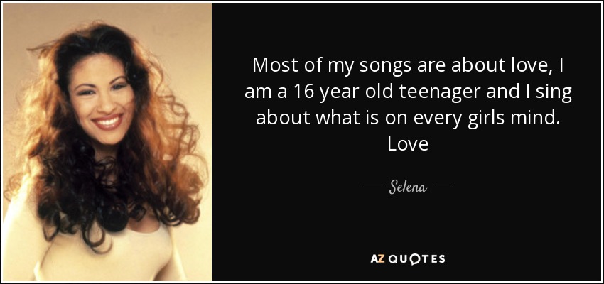 Most of my songs are about love, I am a 16 year old teenager and I sing about what is on every girls mind. Love - Selena