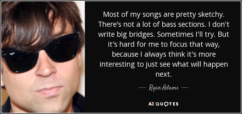 Most of my songs are pretty sketchy. There's not a lot of bass sections. I don't write big bridges. Sometimes I'll try. But it's hard for me to focus that way, because I always think it's more interesting to just see what will happen next. - Ryan Adams