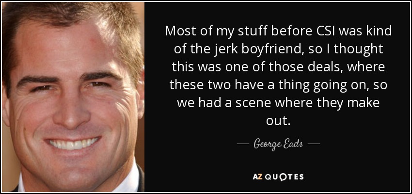 Most of my stuff before CSI was kind of the jerk boyfriend, so I thought this was one of those deals, where these two have a thing going on, so we had a scene where they make out. - George Eads