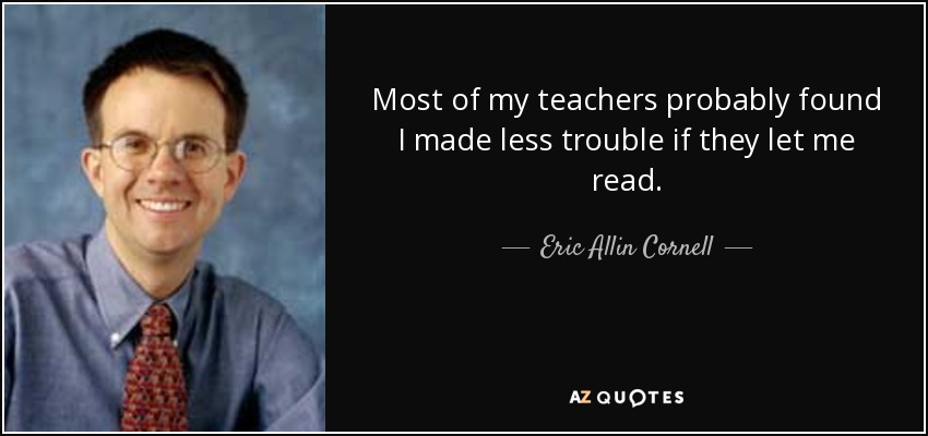 Most of my teachers probably found I made less trouble if they let me read. - Eric Allin Cornell