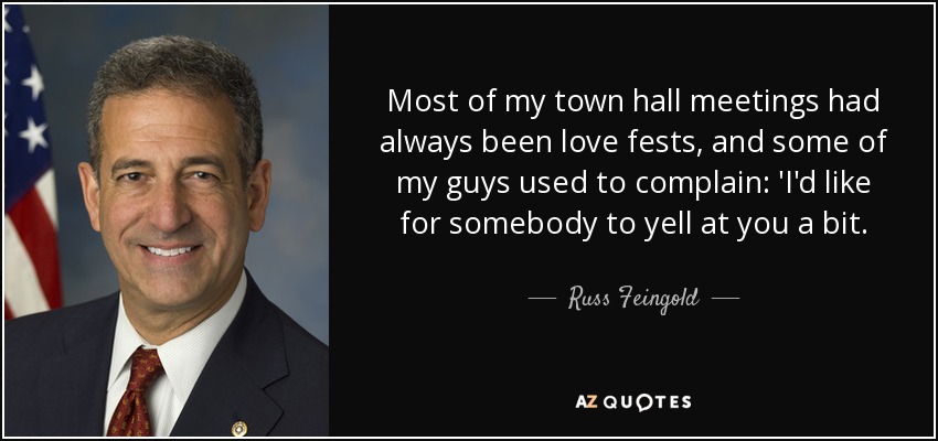 Most of my town hall meetings had always been love fests, and some of my guys used to complain: 'I'd like for somebody to yell at you a bit. - Russ Feingold