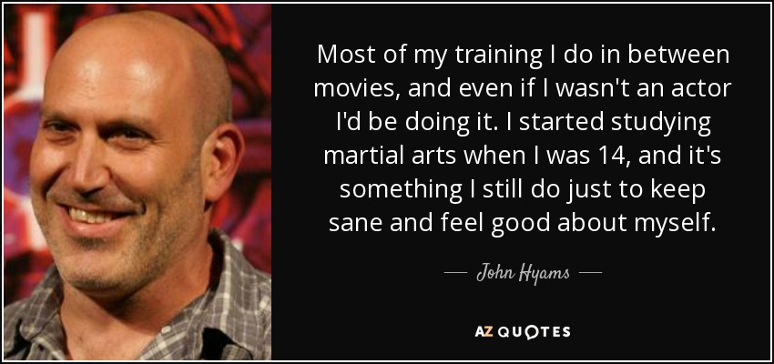 Most of my training I do in between movies, and even if I wasn't an actor I'd be doing it. I started studying martial arts when I was 14, and it's something I still do just to keep sane and feel good about myself. - John Hyams