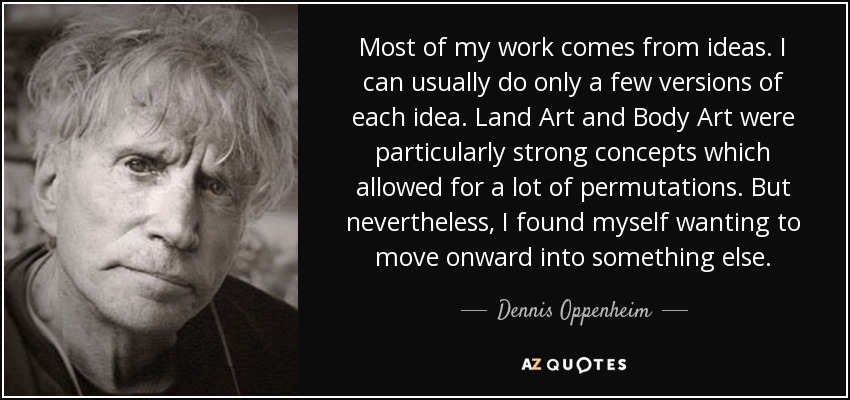 Most of my work comes from ideas. I can usually do only a few versions of each idea. Land Art and Body Art were particularly strong concepts which allowed for a lot of permutations. But nevertheless, I found myself wanting to move onward into something else. - Dennis Oppenheim