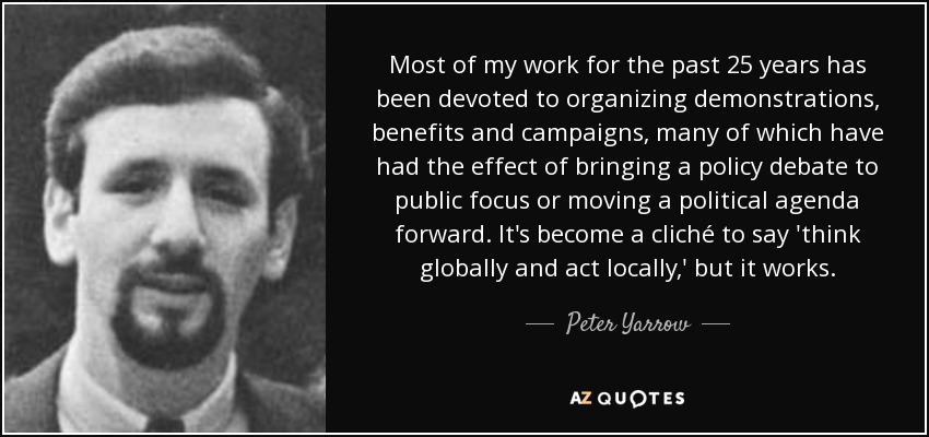 Most of my work for the past 25 years has been devoted to organizing demonstrations, benefits and campaigns, many of which have had the effect of bringing a policy debate to public focus or moving a political agenda forward. It's become a cliché to say 'think globally and act locally,' but it works. - Peter Yarrow