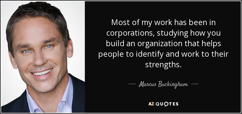 Most of my work has been in corporations, studying how you build an organization that helps people to identify and work to their strengths. - Marcus Buckingham