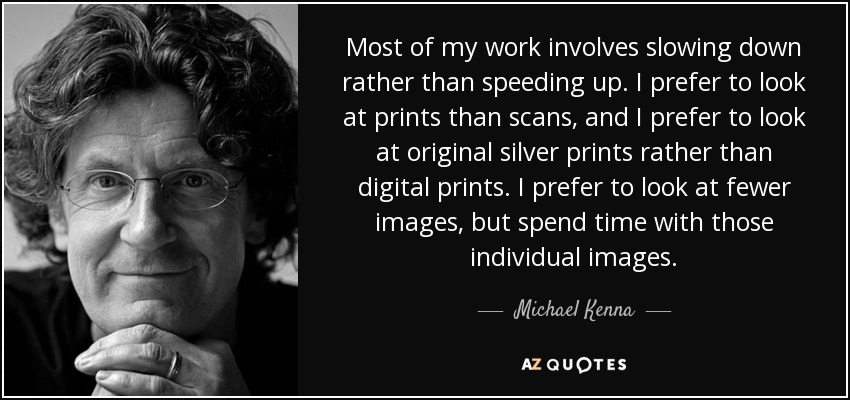 Most of my work involves slowing down rather than speeding up. I prefer to look at prints than scans, and I prefer to look at original silver prints rather than digital prints. I prefer to look at fewer images, but spend time with those individual images. - Michael Kenna