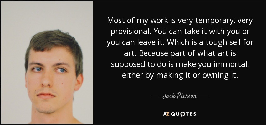 Most of my work is very temporary, very provisional. You can take it with you or you can leave it. Which is a tough sell for art. Because part of what art is supposed to do is make you immortal, either by making it or owning it. - Jack Pierson