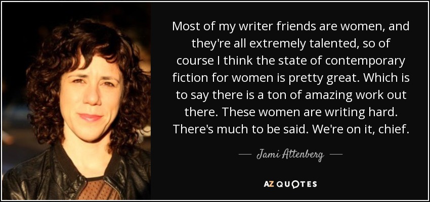 Most of my writer friends are women, and they're all extremely talented, so of course I think the state of contemporary fiction for women is pretty great. Which is to say there is a ton of amazing work out there. These women are writing hard. There's much to be said. We're on it, chief. - Jami Attenberg