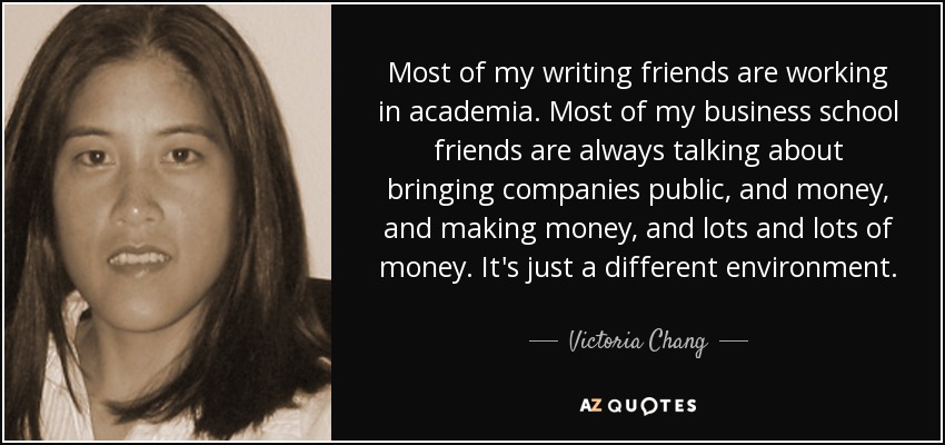 Most of my writing friends are working in academia. Most of my business school friends are always talking about bringing companies public, and money, and making money, and lots and lots of money. It's just a different environment. - Victoria Chang