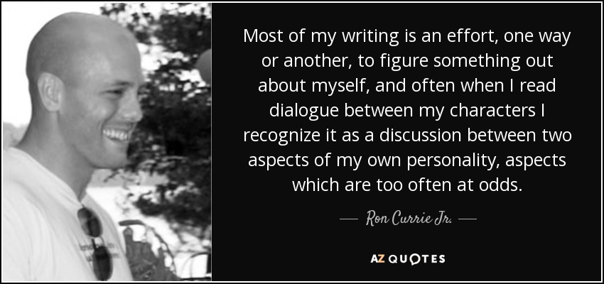 Most of my writing is an effort, one way or another, to figure something out about myself, and often when I read dialogue between my characters I recognize it as a discussion between two aspects of my own personality, aspects which are too often at odds. - Ron Currie Jr.