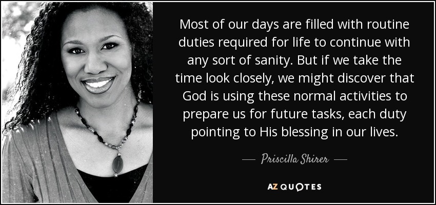 Most of our days are filled with routine duties required for life to continue with any sort of sanity. But if we take the time look closely, we might discover that God is using these normal activities to prepare us for future tasks, each duty pointing to His blessing in our lives. - Priscilla Shirer