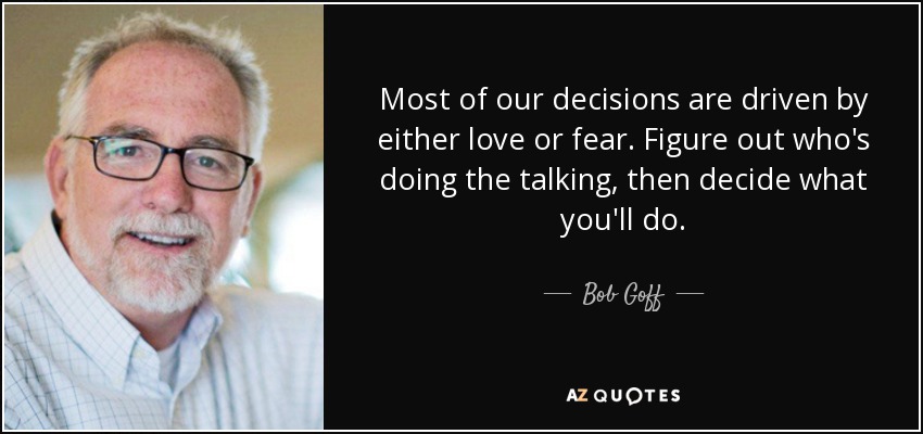 Most of our decisions are driven by either love or fear. Figure out who's doing the talking, then decide what you'll do. - Bob Goff