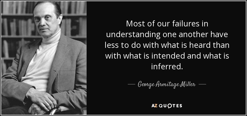 Most of our failures in understanding one another have less to do with what is heard than with what is intended and what is inferred. - George Armitage Miller