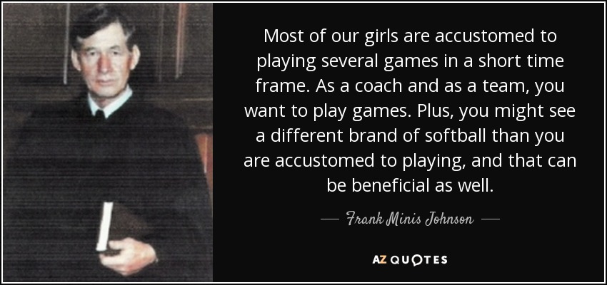 Most of our girls are accustomed to playing several games in a short time frame. As a coach and as a team, you want to play games. Plus, you might see a different brand of softball than you are accustomed to playing, and that can be beneficial as well. - Frank Minis Johnson