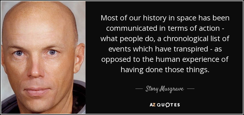 Most of our history in space has been communicated in terms of action - what people do, a chronological list of events which have transpired - as opposed to the human experience of having done those things. - Story Musgrave