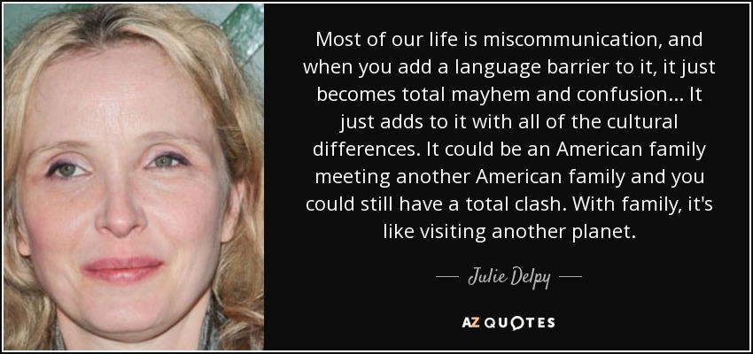 Most of our life is miscommunication, and when you add a language barrier to it, it just becomes total mayhem and confusion... It just adds to it with all of the cultural differences. It could be an American family meeting another American family and you could still have a total clash. With family, it's like visiting another planet. - Julie Delpy