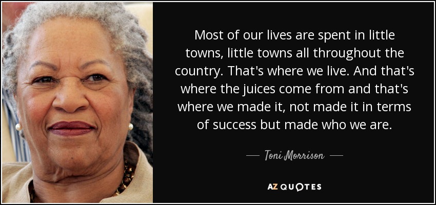 Most of our lives are spent in little towns, little towns all throughout the country. That's where we live. And that's where the juices come from and that's where we made it, not made it in terms of success but made who we are. - Toni Morrison