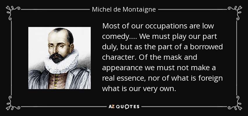 Most of our occupations are low comedy.... We must play our part duly, but as the part of a borrowed character. Of the mask and appearance we must not make a real essence, nor of what is foreign what is our very own. - Michel de Montaigne