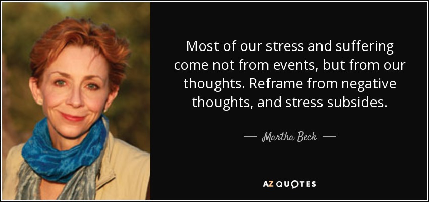 Most of our stress and suffering come not from events, but from our thoughts. Reframe from negative thoughts, and stress subsides. - Martha Beck