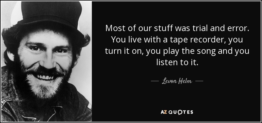 Most of our stuff was trial and error. You live with a tape recorder, you turn it on, you play the song and you listen to it. - Levon Helm