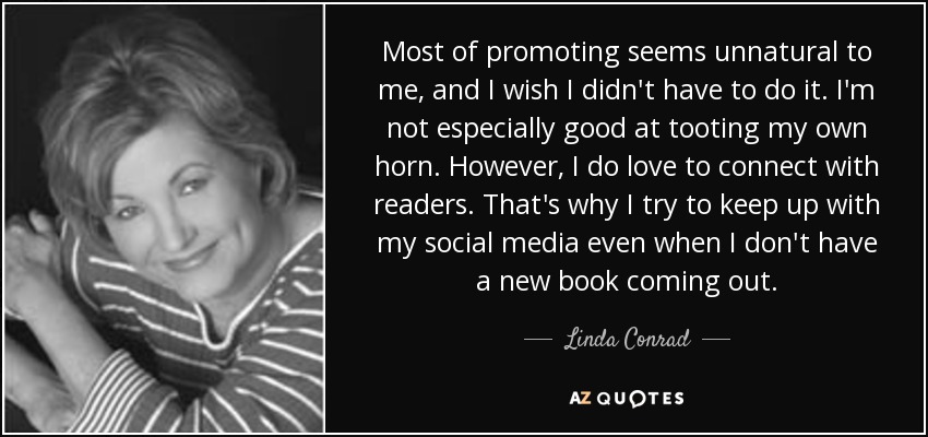 Most of promoting seems unnatural to me, and I wish I didn't have to do it. I'm not especially good at tooting my own horn. However, I do love to connect with readers. That's why I try to keep up with my social media even when I don't have a new book coming out. - Linda Conrad