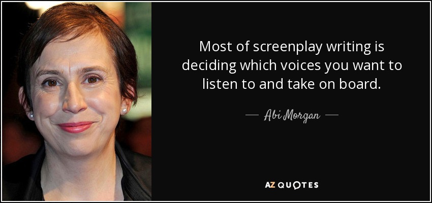 Most of screenplay writing is deciding which voices you want to listen to and take on board. - Abi Morgan