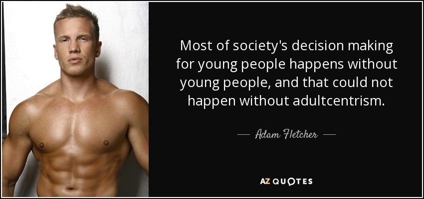 Most of society's decision making for young people happens without young people, and that could not happen without adultcentrism. - Adam Fletcher